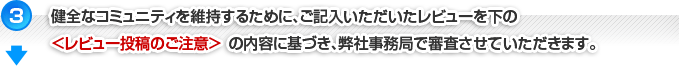 【3】健全なコミュニティを維持するためにご記入いただいたレビューを下記＜レビュー投稿のご注意＞の内容に基づき、弊社事務局で審査させていただきます。