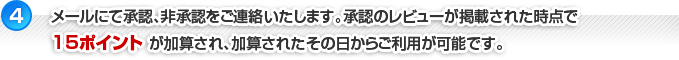 【4】メールにて承認、非承認をご連絡いたします。承認のレビューが掲載され、掲載された時点で15ポイントが加算され、加算されたその日からご利用が可能です。
